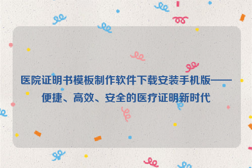 医院证明书模板制作软件下载安装手机版——便捷、高效、安全的医疗证明新时代